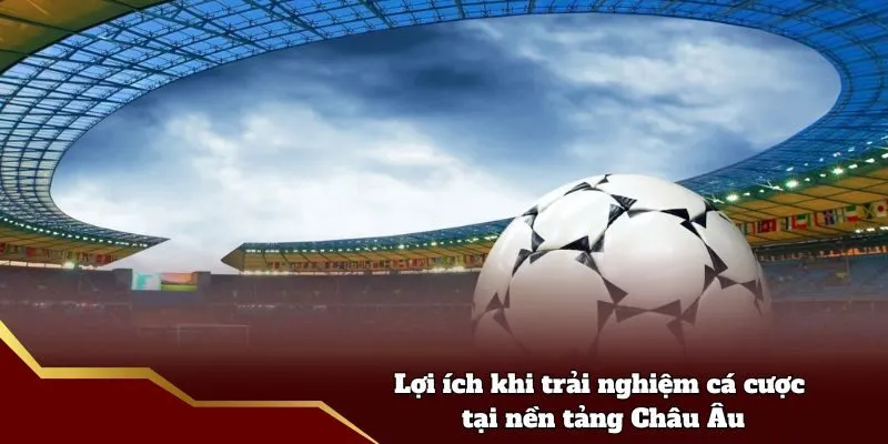 Lợi ích khi trải nghiệm cá cược tại nền tảng Châu Âu